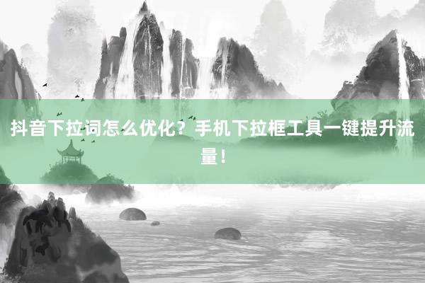 抖音下拉词怎么优化？手机下拉框工具一键提升流量！