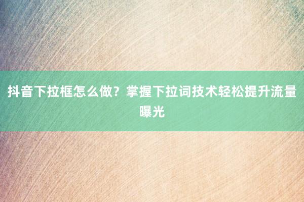 抖音下拉框怎么做？掌握下拉词技术轻松提升流量曝光