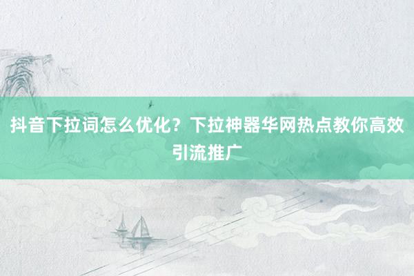 抖音下拉词怎么优化？下拉神器华网热点教你高效引流推广