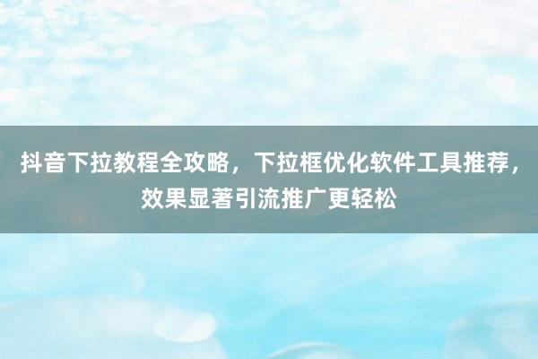 抖音下拉教程全攻略，下拉框优化软件工具推荐，效果显著引流推广更轻松