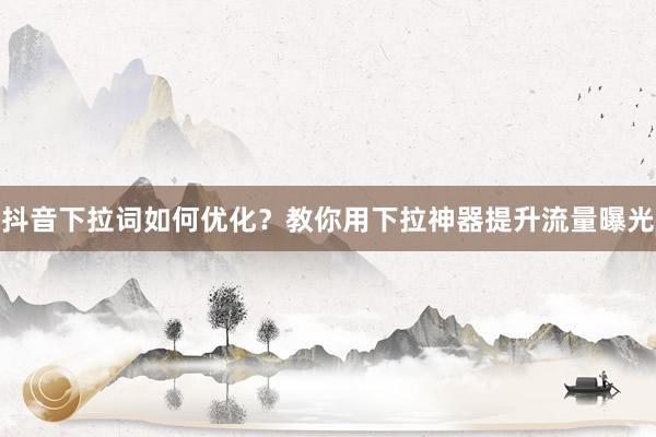 抖音下拉词如何优化？教你用下拉神器提升流量曝光
