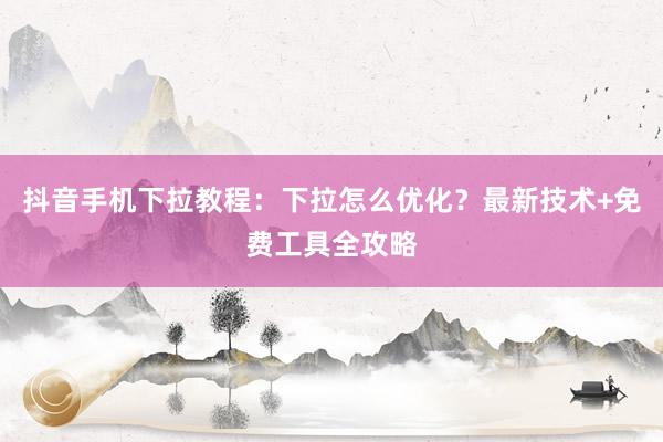 抖音手机下拉教程：下拉怎么优化？最新技术+免费工具全攻略