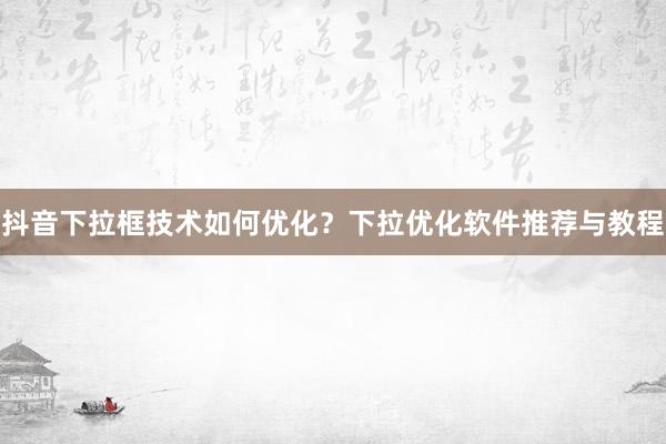 抖音下拉框技术如何优化？下拉优化软件推荐与教程
