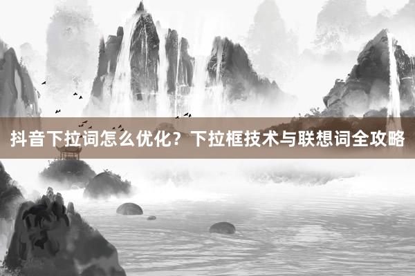 抖音下拉词怎么优化？下拉框技术与联想词全攻略