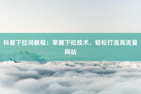 抖音下拉词教程：掌握下拉技术，轻松打造高流量网站