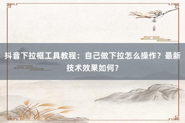 抖音下拉框工具教程：自己做下拉怎么操作？最新技术效果如何？