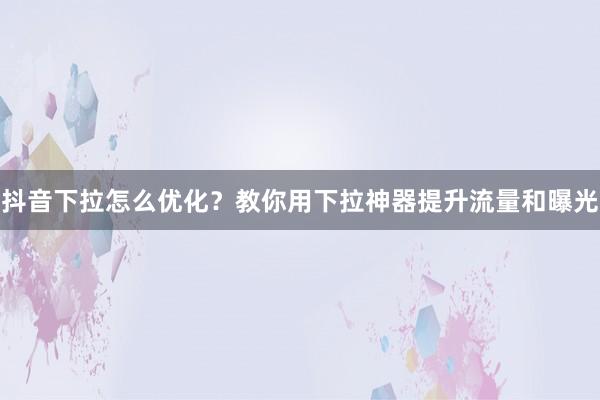 抖音下拉怎么优化？教你用下拉神器提升流量和曝光