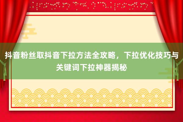 抖音粉丝取抖音下拉方法全攻略，下拉优化技巧与关键词下拉神器揭秘