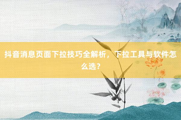 抖音消息页面下拉技巧全解析，下拉工具与软件怎么选？
