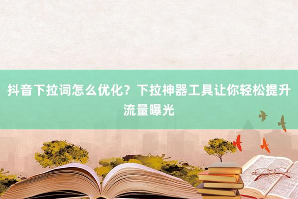 抖音下拉词怎么优化？下拉神器工具让你轻松提升流量曝光