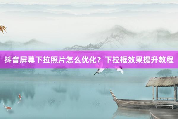 抖音屏幕下拉照片怎么优化？下拉框效果提升教程