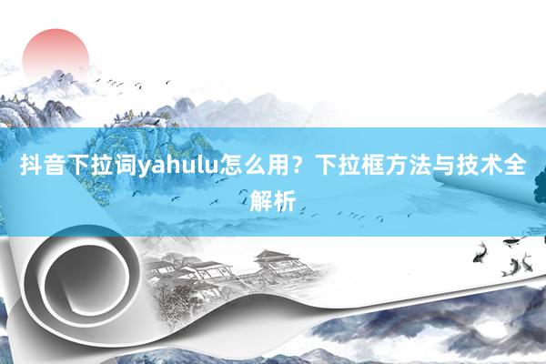 抖音下拉词yahulu怎么用？下拉框方法与技术全解析