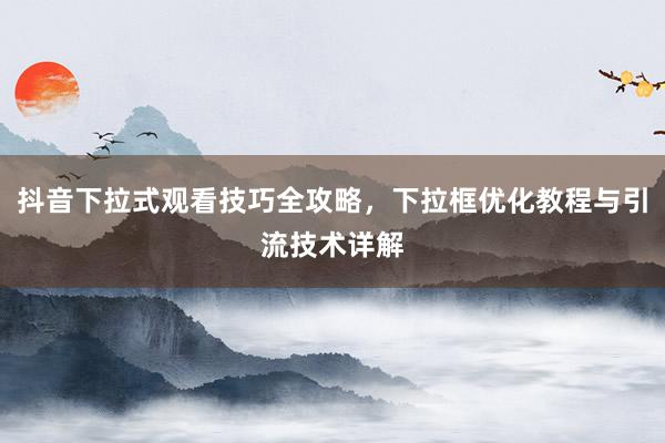 抖音下拉式观看技巧全攻略，下拉框优化教程与引流技术详解