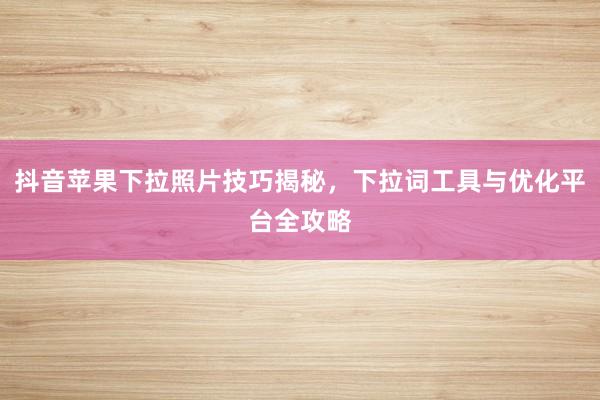 抖音苹果下拉照片技巧揭秘，下拉词工具与优化平台全攻略