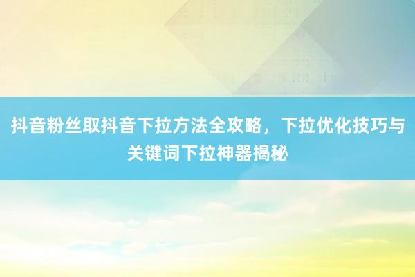 抖音粉丝取抖音下拉方法全攻略，下拉优化技巧与关键词下拉神器揭秘