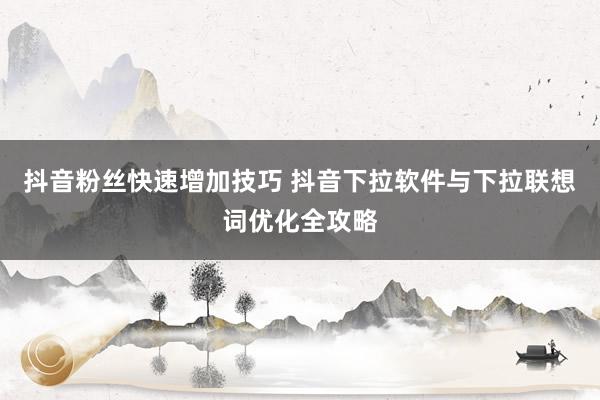 抖音粉丝快速增加技巧 抖音下拉软件与下拉联想词优化全攻略