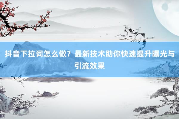 抖音下拉词怎么做？最新技术助你快速提升曝光与引流效果