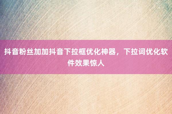 抖音粉丝加加抖音下拉框优化神器，下拉词优化软件效果惊人