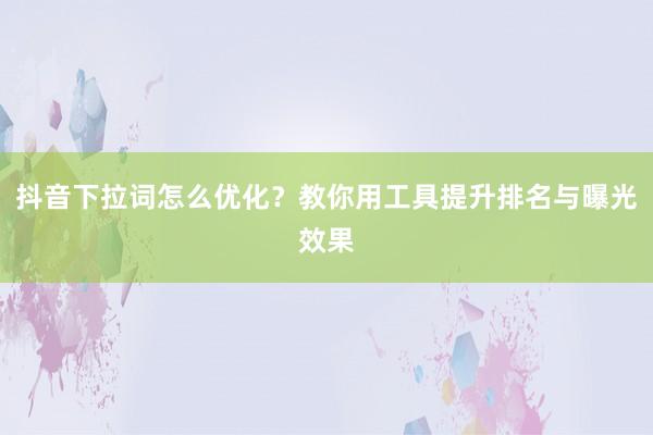 抖音下拉词怎么优化？教你用工具提升排名与曝光效果