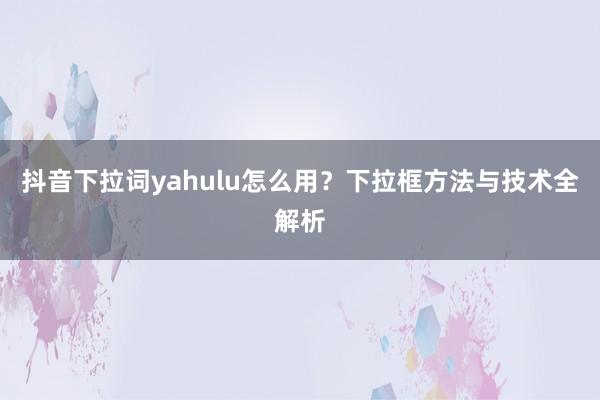 抖音下拉词yahulu怎么用？下拉框方法与技术全解析