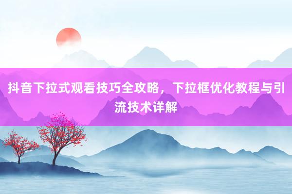 抖音下拉式观看技巧全攻略，下拉框优化教程与引流技术详解