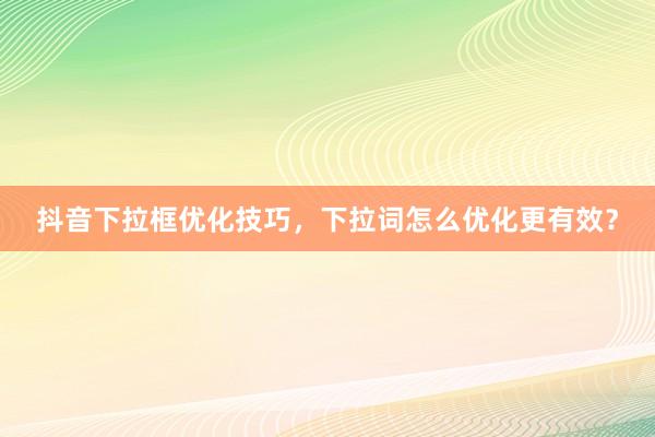 抖音下拉框优化技巧，下拉词怎么优化更有效？