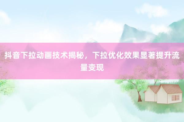 抖音下拉动画技术揭秘，下拉优化效果显著提升流量变现