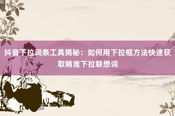 抖音下拉词条工具揭秘：如何用下拉框方法快速获取精准下拉联想词