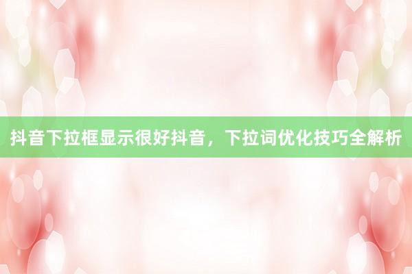 抖音下拉框显示很好抖音，下拉词优化技巧全解析
