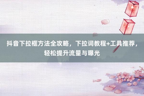 抖音下拉框方法全攻略，下拉词教程+工具推荐，轻松提升流量与曝光