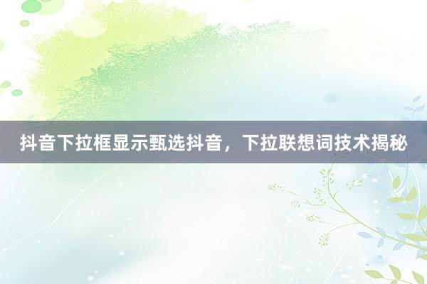 抖音下拉框显示甄选抖音，下拉联想词技术揭秘