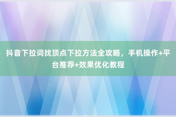 抖音下拉词找顶点下拉方法全攻略，手机操作+平台推荐+效果优化教程