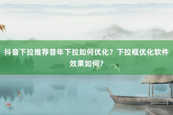 抖音下拉推荐昔年下拉如何优化？下拉框优化软件效果如何？