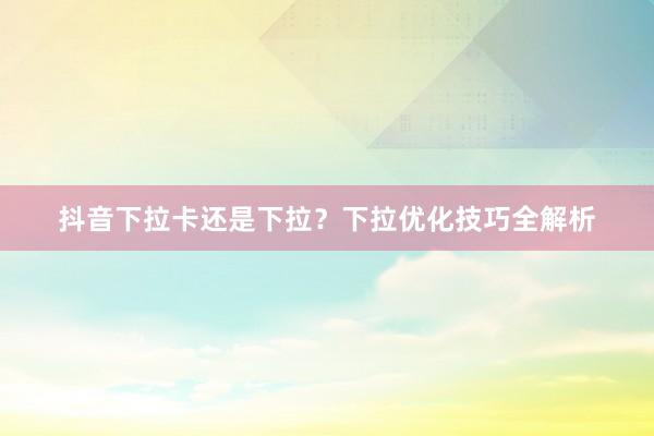 抖音下拉卡还是下拉？下拉优化技巧全解析