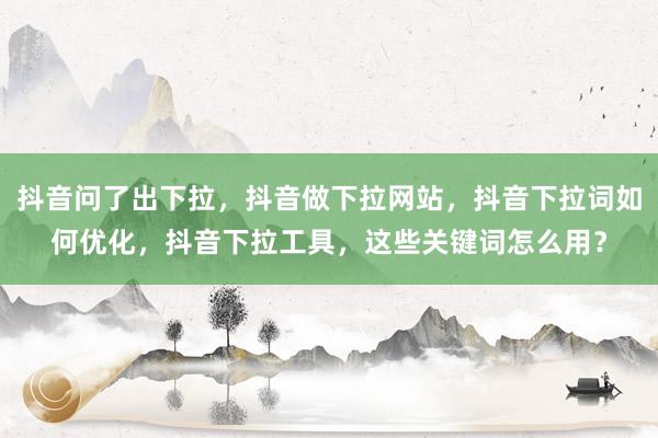 抖音问了出下拉，抖音做下拉网站，抖音下拉词如何优化，抖音下拉工具，这些关键词怎么用？