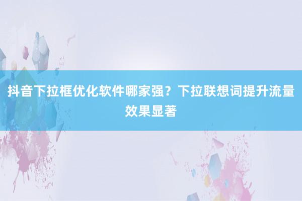 抖音下拉框优化软件哪家强？下拉联想词提升流量效果显著