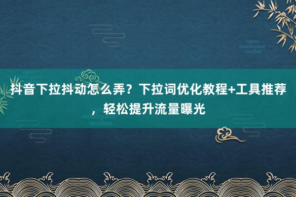 抖音下拉抖动怎么弄？下拉词优化教程+工具推荐，轻松提升流量曝光
