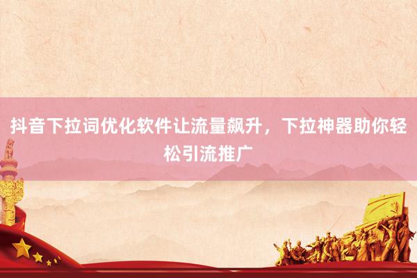 抖音下拉词优化软件让流量飙升，下拉神器助你轻松引流推广