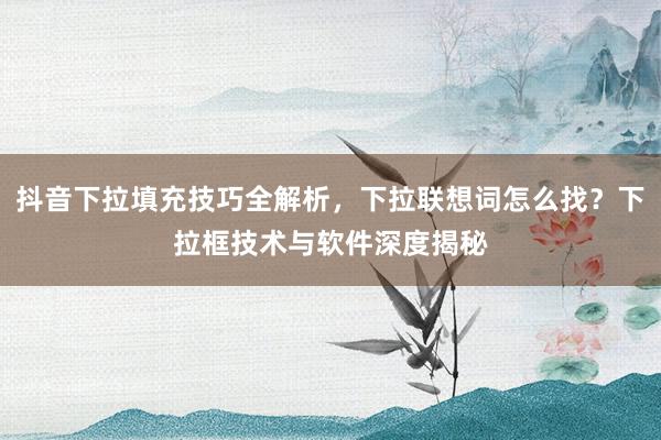 抖音下拉填充技巧全解析，下拉联想词怎么找？下拉框技术与软件深度揭秘