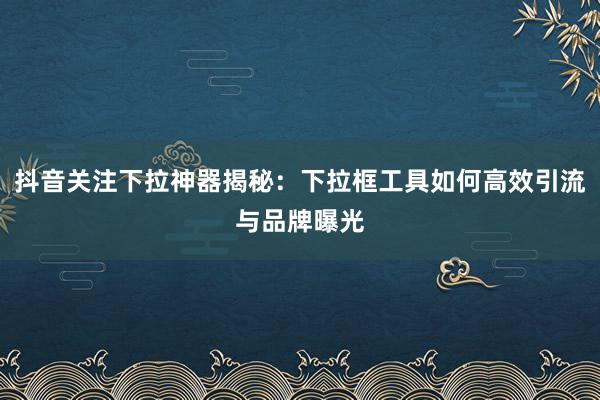 抖音关注下拉神器揭秘：下拉框工具如何高效引流与品牌曝光
