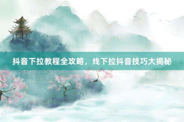 抖音下拉教程全攻略，线下拉抖音技巧大揭秘