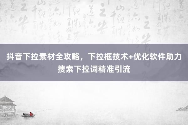 抖音下拉素材全攻略，下拉框技术+优化软件助力搜索下拉词精准引流