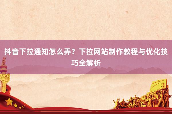 抖音下拉通知怎么弄？下拉网站制作教程与优化技巧全解析
