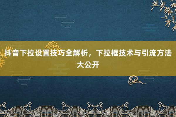 抖音下拉设置技巧全解析，下拉框技术与引流方法大公开