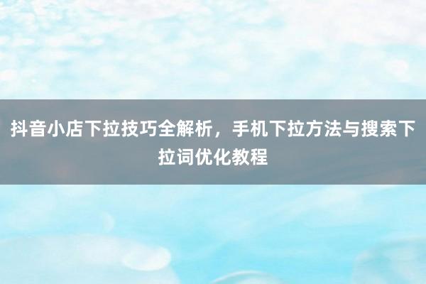 抖音小店下拉技巧全解析，手机下拉方法与搜索下拉词优化教程