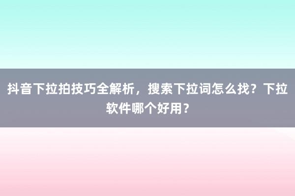 抖音下拉拍技巧全解析，搜索下拉词怎么找？下拉软件哪个好用？