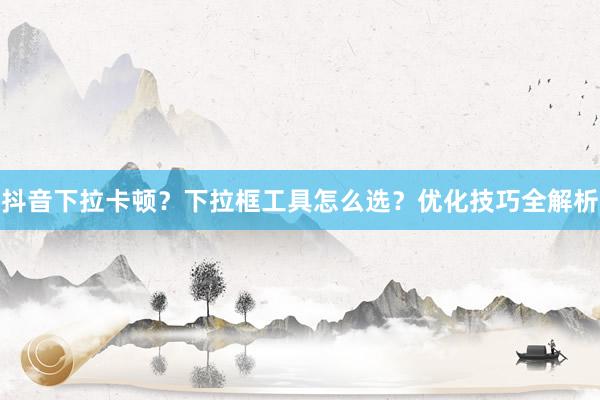 抖音下拉卡顿？下拉框工具怎么选？优化技巧全解析