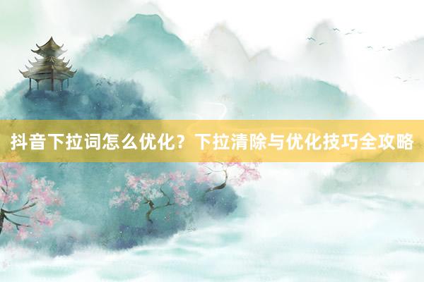抖音下拉词怎么优化？下拉清除与优化技巧全攻略