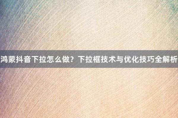 鸿蒙抖音下拉怎么做？下拉框技术与优化技巧全解析