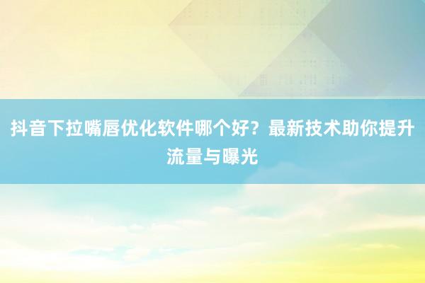 抖音下拉嘴唇优化软件哪个好？最新技术助你提升流量与曝光